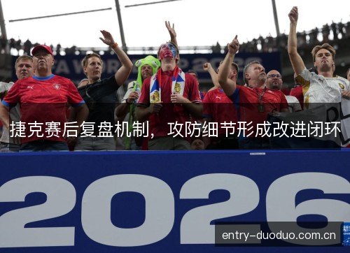捷克赛后复盘机制,攻防细节形成改进闭环 捷克赛后复盘机制,攻防细节形成改进闭环