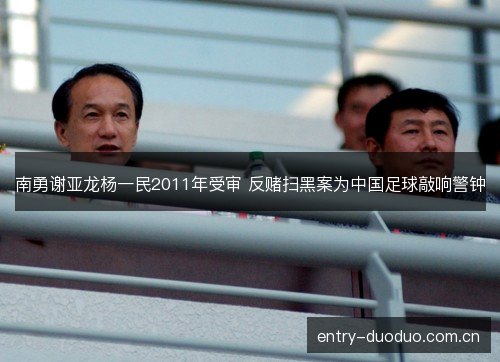 南勇谢亚龙杨一民2011年受审 反赌扫黑案为中国足球敲响警钟